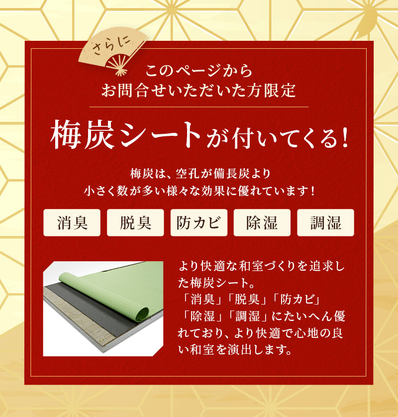 さらにこのページからお問い合わせいただいた方限定。梅炭シートが付いてくる。梅炭は、空孔が備長炭より小さく数が多い様々な効果に優れています！消臭。脱臭。防カビ。除湿。調湿。より快適な和室づくりを追求した梅炭シート。「消臭」「脱臭」「防カビ」「除湿」「調湿」にたいへん優れており、より快適で心地の良い和室を演出します。