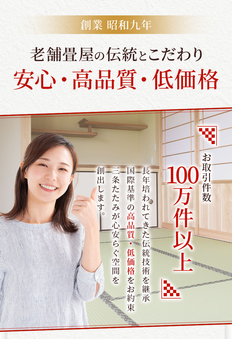 創業昭和9年 老舗畳屋の伝統とこだわり 安心・高品質・低価格 お取引件数100万件以上 長年培われてきた伝統技術を継承 国際基準の高品質・低価格をお約束 三条たたみが心安らぐ空間を創出します。